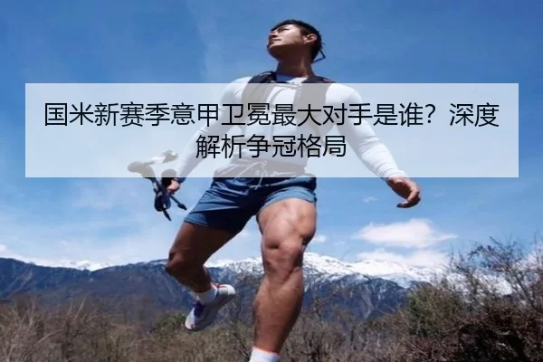 国米新赛季意甲卫冕最大对手是谁？深度解析争冠格局