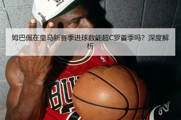 姆巴佩在皇马新赛季进球数能超C罗首季吗？深度解析