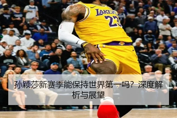 孙颖莎新赛季能保持世界第一吗？深度解析与展望