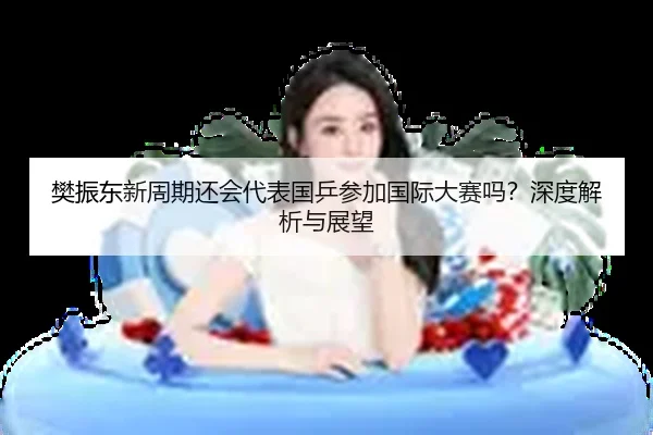 樊振东新周期还会代表国乒参加国际大赛吗？深度解析与展望